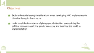 Explore the social equity considerations when developing NDC implementation
plans for the agricultural sector
Understand the importance of giving special attention to examining the
political economy, analyzing gender concerns, and involving the youth in
implementation
Objectives
 