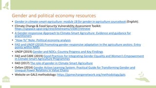Gender and political economy resources
• Gender in climate-smart agriculture: module 18 for gender in agriculture sourcebook (English).
• Climate Change & Food Security Vulnerability Assessment Toolkit:
https://cgspace.cgiar.org/rest/bitstreams/55087/retrieve
• A Gender-responsive Approach to Climate-Smart Agriculture: Evidence and guidance for
practitioners
• “How-To” Note: Political economy analysis
• FAO and UNDP (2018) Promoting gender-responsive adaptation in the agriculture sectors: Entry
points within NAPs
• UNDP (2019) Gender and NDCs: Country Progress and Key Findings
• FAO and CARE (2019) Good Practices for Integrating Gender Equality and Women’s Empowerment
in Climate-Smart Agriculture Programmes
• FAO (2017) The role of gender in Climate-Smart Agriculture
• Oxfam (2014) Gender Action Learning System: Practical Guide for Transforming Gender and
Unequal Power Relations in Value Chains
• Website on GALS methodology: https://gamechangenetwork.org/methodology/gals
 
