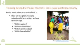 Thinking beyond technical concerns: Cross-scale political economy
Equity implications in pursuit of NDCs
• How will the promotion and
adoption of CSA practices reshape
relationships…
• Within sectors?
• Within value chains?
• Within communities?
• Within households?
Photo: CIFOR/Sheona Shackleton
 