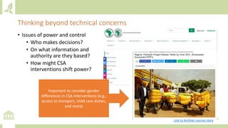 Thinking beyond technical concerns
• Issues of power and control
• Who makes decisions?
• On what information and
authority are they based?
• How might CSA
interventions shift power?
Important to consider gender
differences in CSA interventions (e.g.,
access to transport, child care duties,
and more)
Link to fertilizer success story
 