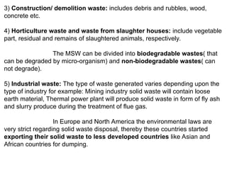 3) Construction/ demolition waste: includes debris and rubbles, wood,
concrete etc.
4) Horticulture waste and waste from slaughter houses: include vegetable
part, residual and remains of slaughtered animals, respectively.
The MSW can be divided into biodegradable wastes( that
can be degraded by micro-organism) and non-biodegradable wastes( can
not degrade).
5) Industrial waste: The type of waste generated varies depending upon the
type of industry for example: Mining industry solid waste will contain loose
earth material, Thermal power plant will produce solid waste in form of fly ash
and slurry produce during the treatment of flue gas.
In Europe and North America the environmental laws are
very strict regarding solid waste disposal, thereby these countries started
exporting their solid waste to less developed countries like Asian and
African countries for dumping.
 