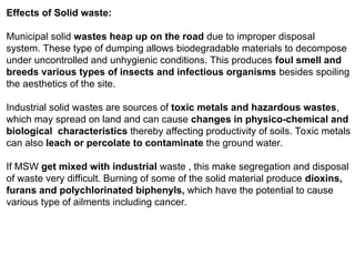 Effects of Solid waste:
Municipal solid wastes heap up on the road due to improper disposal
system. These type of dumping allows biodegradable materials to decompose
under uncontrolled and unhygienic conditions. This produces foul smell and
breeds various types of insects and infectious organisms besides spoiling
the aesthetics of the site.
Industrial solid wastes are sources of toxic metals and hazardous wastes,
which may spread on land and can cause changes in physico-chemical and
biological characteristics thereby affecting productivity of soils. Toxic metals
can also leach or percolate to contaminate the ground water.
If MSW get mixed with industrial waste , this make segregation and disposal
of waste very difficult. Burning of some of the solid material produce dioxins,
furans and polychlorinated biphenyls, which have the potential to cause
various type of ailments including cancer.
 