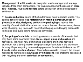 Management of solid waste: An integrated waste management strategy
includes three main components. For waste management stress is on three
R’S’- Reduce, reuse and recycle before destruction and safe disposal of
solid waste.
1) Source reduction: is one of the fundamental ways to reduce waste. This
can be done by using less material when making a product, reuse of
products on site, designing products or packaging to reduce their
quantity. On an individual level we can reduce the use of unnecessary items
while shopping, buy items with minimal packaging, avoid buying disposable
items and also avoid asking for plastic carry bags.
2) Recycling of materials: is reusing some components of the waste that
may have some economic value. Metal, paper, glass and plastics are
recyclable. Mining of new aluminum is expensive and hence recycled
aluminum has a strong market and plays a significant role in the aluminum
industry. Paper recycling can also help preserve forests as it takes about 17
trees to make one ton of paper. Crushed glass (cullet) reduces the energy
required to manufacture new glass by 50 percent. The problems associated
with recycling are either technical or economical.
 
