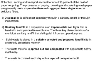 Collection, sorting and transport account for about 90 percent of the cost of
paper recycling. The processes of pulping, deinking and screening wastepaper
are generally more expensive than making paper from virgin wood or
cellulose fibers.
3) Disposal: It is done most commonly through a sanitary landfill or through
incineration.
a) Sanitary landfill: is a depression in an impermeable soil layer that is
lined with an impermeable membrane. The three key characteristics of a
municipal sanitary landfill that distinguish it from an open dump are:
• Solid waste is placed in a suitably selected and prepared landfill site in
a carefully prescribed manner.
• The waste material is spread out and compacted with appropriate heavy
machinery.
• The waste is covered each day with a layer of compacted soil.
 