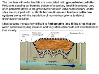 The problem with older landfills are associated with groundwater pollution.
Pollutants seeping out from the bottom of a sanitary landfill (leachates) very
often percolate down to the groundwater aquifer. Advanced sanitary landfill
sites are equipped with suitable bottom liners and leachate collection
systems along with the installation of monitoring systems to detect
groundwater pollution.
it has become increasingly difficult to find suitable land filling sites that are
within economic hauling distance and very often citizens do not want landfills in
their vicinity.
 