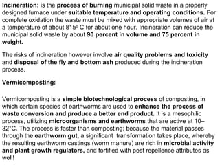 Incineration: is the process of burning municipal solid waste in a properly
designed furnace under suitable temperature and operating conditions. For
complete oxidation the waste must be mixed with appropriate volumes of air at
a temperature of about 815o
C for about one hour. Incineration can reduce the
municipal solid waste by about 90 percent in volume and 75 percent in
weight.
The risks of incineration however involve air quality problems and toxicity
and disposal of the fly and bottom ash produced during the incineration
process.
Vermicomposting:
Vermicomposting is a simple biotechnological process of composting, in
which certain species of earthworms are used to enhance the process of
waste conversion and produce a better end product. It is a mesophilic
process, utilizing microorganisms and earthworms that are active at 10–
32°C. The process is faster than composting; because the material passes
through the earthworm gut, a significant transformation takes place, whereby
the resulting earthworm castings (worm manure) are rich in microbial activity
and plant growth regulators, and fortified with pest repellence attributes as
well!
 