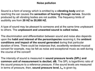 Noise pollution
Sound is a form of energy which is emitted by a vibrating body and on
reaching the ear causes the sensation of hearing through nerves. Sounds
produced by all vibrating bodies are not audible. The frequency limits of
audibility are from 20 HZ to 20,000 HZ.
A type of sound may be pleasant to someone and at the same time unpleasant
to others. The unpleasant and unwanted sound is called noise.
The discrimination and differentiation between sound and noise also depends
upon the habit and interest of the person/species receiving it, the ambient
conditions and impact of the sound generated during that particular
duration of time. There could be instances that, excellently rendered musical
concert for example, may be felt as noise and exceptional music as well during
the course of the concert!
The intensity of sound is measured in sound pressure levels (SPL) and
common unit of measurement is decibel, dB. The SPL is logarithmic ratio of
the sound pressure to a reference pressure. If the sound levels are measured
in terms of pressure, then, sound pressure level, LP is given by,
 