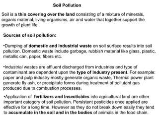 Soil Pollution
Soil is a thin covering over the land consisting of a mixture of minerals,
organic material, living organisms, air and water that together support the
growth of plant life.
Sources of soil pollution:
•Dumping of domestic and industrial waste on soil surface results into soil
pollution. Domestic waste include garbage, rubbish material like glass, plastic,
metallic can, paper, fibers etc.
•Industrial wastes are effluent discharged from industries and type of
contaminant are dependent upon the type of Industry present. For example:
paper and pulp industry mostly generate organic waste, Thermal power plant
generate fly ash, or precipitate forms during treatment of pollutant gas
produced due to combustion processes.
•Application of fertilizers and Insecticides into agricultural land are other
important category of soil pollution. Persistent pesticides once applied are
effective for a long time. However as they do not break down easily they tend
to accumulate in the soil and in the bodies of animals in the food chain.
 