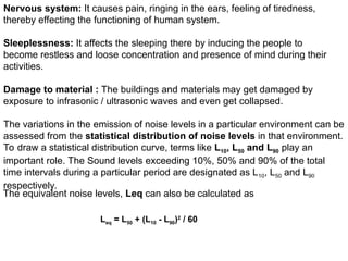 Nervous system: It causes pain, ringing in the ears, feeling of tiredness,
thereby effecting the functioning of human system.
Sleeplessness: It affects the sleeping there by inducing the people to
become restless and loose concentration and presence of mind during their
activities.
Damage to material : The buildings and materials may get damaged by
exposure to infrasonic / ultrasonic waves and even get collapsed.
The variations in the emission of noise levels in a particular environment can be
assessed from the statistical distribution of noise levels in that environment.
To draw a statistical distribution curve, terms like L10, L50 and L90 play an
important role. The Sound levels exceeding 10%, 50% and 90% of the total
time intervals during a particular period are designated as L10, L50 and L90
respectively.
The equivalent noise levels, Leq can also be calculated as
Leq = L50 + (L10 - L90)2
/ 60
 
