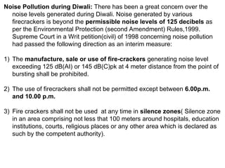 Noise Pollution during Diwali: There has been a great concern over the
noise levels generated during Diwali. Noise generated by various
firecrackers is beyond the permissible noise levels of 125 decibels as
per the Environmental Protection (second Amendment) Rules,1999.
Supreme Court in a Writ petition(civil) of 1998 concerning noise pollution
had passed the following direction as an interim measure:
1) The manufacture, sale or use of fire-crackers generating noise level
exceeding 125 dB(AI) or 145 dB(C)pk at 4 meter distance from the point of
bursting shall be prohibited.
2) The use of firecrackers shall not be permitted except between 6.00p.m.
and 10.00 p.m.
3) Fire crackers shall not be used at any time in silence zones( Silence zone
in an area comprising not less that 100 meters around hospitals, education
institutions, courts, religious places or any other area which is declared as
such by the competent authority).
 