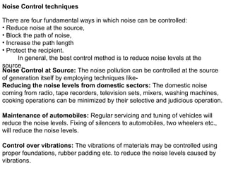 Noise Control techniques
There are four fundamental ways in which noise can be controlled:
• Reduce noise at the source,
• Block the path of noise,
• Increase the path length
• Protect the recipient.
In general, the best control method is to reduce noise levels at the
source.
Noise Control at Source: The noise pollution can be controlled at the source
of generation itself by employing techniques like-
Reducing the noise levels from domestic sectors: The domestic noise
coming from radio, tape recorders, television sets, mixers, washing machines,
cooking operations can be minimized by their selective and judicious operation.
Maintenance of automobiles: Regular servicing and tuning of vehicles will
reduce the noise levels. Fixing of silencers to automobiles, two wheelers etc.,
will reduce the noise levels.
Control over vibrations: The vibrations of materials may be controlled using
proper foundations, rubber padding etc. to reduce the noise levels caused by
vibrations.
 