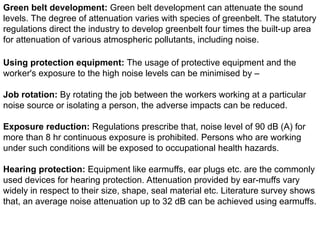 Green belt development: Green belt development can attenuate the sound
levels. The degree of attenuation varies with species of greenbelt. The statutory
regulations direct the industry to develop greenbelt four times the built-up area
for attenuation of various atmospheric pollutants, including noise.
Using protection equipment: The usage of protective equipment and the
worker's exposure to the high noise levels can be minimised by –
Job rotation: By rotating the job between the workers working at a particular
noise source or isolating a person, the adverse impacts can be reduced.
Exposure reduction: Regulations prescribe that, noise level of 90 dB (A) for
more than 8 hr continuous exposure is prohibited. Persons who are working
under such conditions will be exposed to occupational health hazards.
Hearing protection: Equipment like earmuffs, ear plugs etc. are the commonly
used devices for hearing protection. Attenuation provided by ear-muffs vary
widely in respect to their size, shape, seal material etc. Literature survey shows
that, an average noise attenuation up to 32 dB can be achieved using earmuffs.
 