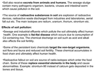 •Soil also receive excreta from animals and humans. The sewage sludge
contain many pathogenic organism, bacteria, viruses and intestinal worm
which cause pollution in the soil.
•The source of radioactive substances in soil are explosion of radioactive
devices, radioactive waste discharged from industries and laboratories, aerial
fall out etc. The main isotopes are radium, uranium, thorium, strontium etc.
Effects of soil pollution:
•Sewage and industrial effluents which pollute the soil ultimately affect human
health. One example is Itai-Itai disease which occurs due to consumption of
Cd containing rice. The chemical discharge on soil such as acid and alkali
also affects the soil fertility.
•Some of the persistent toxic chemicals target the non-target organisms,
soil flora and fauna and reduced soil fertility. These chemical accumulates in
food chain and ultimately affect human health.
•Radioactive fallout on soil are source of radio-isotopes which enter the food
chain. Some of these replace essential elements in the body and cause
abnormalities. Example: strontium-90 instead of calcium gets deposited in the
bones and tissue.
 