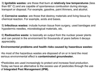 3) Ignitable wastes: are those that burn at relatively low temperatures (less
than 60° C) and are capable of spontaneous combustion during storage,
transport or disposal. For example, gasoline, paint thinners, and alcohol.
4) Corrosive wastes: are those that destroy materials and living tissue by
chemical reaction. For example, acids and bases.
5) Infectious wastes: include human tissue from surgery, used bandages and
hypodermic needles, microbiological materials, etc.
6) Radioactive waste: is basically an output from the nuclear power plants
and can persist in the environment for thousands of years before it decays
appreciably.
Environmental problems and health risks caused by hazardous wastes:
•As most of the hazardous wastes are disposed of on or in land the most
serious environmental effect is contaminated groundwater.
•Pesticides are used increasingly to protect and increase food production.
Today we have an alternative to the excess use of pesticides through the use
of Integrated Pest Management (IPM).
 