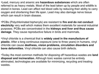 •Lead, mercury and arsenic are hazardous substances which are often
referred to as heavy metals. Most of the lead taken up by people and wildlife is
stored in bones. Lead can affect red blood cells by reducing their ability to carry
oxygen and shortening their life span. Lead may also damage nerve tissue
which can result in brain disease.
•PCBs (Polychlorinated biphenyls) are resistant to fire and do not conduct
electricity very well which makes them excellent materials for several industrial
purposes. PCBs are concentrated in the kidneys and liver and thus cause
damage. They cause reproductive failure in birds and mammals.
•Vinyl chloride is a chemical that is widely used in the manufacture of
plastic. After a long continuous exposure (one to three years) in humans, vinyl
chloride can cause deafness, vision problems, circulation disorders and
bone deformities. Vinyl chloride can also cause birth defects.
•Today the most common methods for disposing off hazardous wastes are land
disposal and incineration. Although toxic wastes cannot be entirely
eliminated, technologies are available for minimizing, recycling and treating
wastes.
 