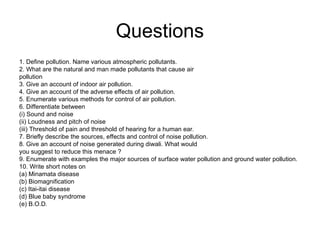 Questions
1. Define pollution. Name various atmospheric pollutants.
2. What are the natural and man made pollutants that cause air
pollution
3. Give an account of indoor air pollution.
4. Give an account of the adverse effects of air pollution.
5. Enumerate various methods for control of air pollution.
6. Differentiate between
(i) Sound and noise
(ii) Loudness and pitch of noise
(iii) Threshold of pain and threshold of hearing for a human ear.
7. Briefly describe the sources, effects and control of noise pollution.
8. Give an account of noise generated during diwali. What would
you suggest to reduce this menace ?
9. Enumerate with examples the major sources of surface water pollution and ground water pollution.
10. Write short notes on
(a) Minamata disease
(b) Biomagnification
(c) Itai-itai disease
(d) Blue baby syndrome
(e) B.O.D.
 