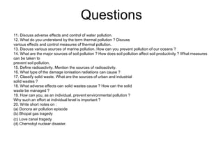 Questions
11. Discuss adverse effects and control of water pollution.
12. What do you understand by the term thermal pollution ? Discuss
various effects and control measures of thermal pollution.
13. Discuss various sources of marine pollution. How can you prevent pollution of our oceans ?
14. What are the major sources of soil pollution ? How does soil pollution affect soil productivity ? What measures
can be taken to
prevent soil pollution.
15. Define radioactivity. Mention the sources of radioactivity.
16. What type of the damage ionisation radiations can cause ?
17. Classify solid waste. What are the sources of urban and industrial
solid wastes ?
18. What adverse effects can solid wastes cause ? How can the solid
waste be managed ?
19. How can you, as an individual, prevent environmental pollution ?
Why such an effort at individual level is important ?
20. Write short notes on :
(a) Donora air pollution episode
(b) Bhopal gas tragedy
(c) Love canal tragedy
(d) Chernobyl nuclear disaster.
 