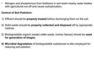 • Nitrogen and phosphorous from fertilizers in soil reach nearby water bodies
with agricultural run-off and cause eutrophication.
Control of Soil Pollution:
1) Effluent should be properly treated before discharging them on the soil.
2) Solid waste should be properly collected and disposed off by appropriate
method.
3) Biodegradable organic waste( cattle waste, human faeces) should be used
for generation of biogas.
4) Microbial degradation of biodegradable substances is also employed for
reducing soil pollution.
 
