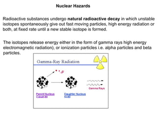 Nuclear Hazards
Radioactive substances undergo natural radioactive decay in which unstable
isotopes spontaneously give out fast moving particles, high energy radiation or
both, at fixed rate until a new stable isotope is formed.
The isotopes release energy either in the form of gamma rays high energy
electromagnetic radiation), or ionization particles i.e. alpha particles and beta
particles.
 