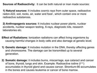 Sources of Radioactivity: It can be both natural or man made sources:
1) Natural sources: It includes cosmic rays from outer space, radioactive
radon-222, soil, rocks, air, water and food , which contain one or more
radioactive substances.
2) Anthropogenic sources: It includes nuclear power plants, nuclear
accidents, nuclear weapon testing, X-rays, diagnostic kits, research
laboratories etc.
Effect of Radiations: Ionization radiations can affect living organisms by
causing harmful changes in body cells and also damage at genetic level.
1) Genetic damage: It includes mutation in the DNA, thereby affecting genes
and chromosome. The damage can be transmitted up to several
generation.
2) Somatic damage: it includes burns, miscarriage, eye cataract and cancer
of bone, thyroid, lungs and skin. Example: Radioactive iodine (I131
)
accumulates in thyroid gland and causes cancer. Strontium-90 accumulates
in the bones and causes leukemia or cancer of bone marrow.
 