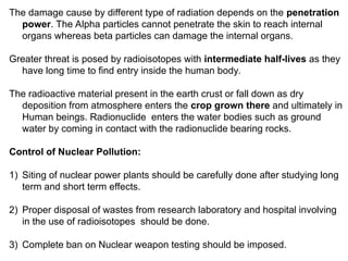 The damage cause by different type of radiation depends on the penetration
power. The Alpha particles cannot penetrate the skin to reach internal
organs whereas beta particles can damage the internal organs.
Greater threat is posed by radioisotopes with intermediate half-lives as they
have long time to find entry inside the human body.
The radioactive material present in the earth crust or fall down as dry
deposition from atmosphere enters the crop grown there and ultimately in
Human beings. Radionuclide enters the water bodies such as ground
water by coming in contact with the radionuclide bearing rocks.
Control of Nuclear Pollution:
1) Siting of nuclear power plants should be carefully done after studying long
term and short term effects.
2) Proper disposal of wastes from research laboratory and hospital involving
in the use of radioisotopes should be done.
3) Complete ban on Nuclear weapon testing should be imposed.
 