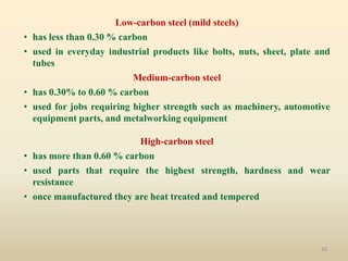 10
Low-carbon steel (mild steels)
• has less than 0.30 % carbon
• used in everyday industrial products like bolts, nuts, sheet, plate and
tubes
Medium-carbon steel
• has 0.30% to 0.60 % carbon
• used for jobs requiring higher strength such as machinery, automotive
equipment parts, and metalworking equipment
High-carbon steel
• has more than 0.60 % carbon
• used parts that require the highest strength, hardness and wear
resistance
• once manufactured they are heat treated and tempered
 