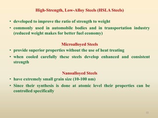 13
High-Strength, Low-Alloy Steels (HSLA Steels)
• developed to improve the ratio of strength to weight
• commonly used in automobile bodies and in transportation industry
(reduced weight makes for better fuel economy)
Microalloyed Steels
• provide superior properties without the use of heat treating
• when cooled carefully these steels develop enhanced and consistent
strength
Nanoalloyed Steels
• have extremely small grain size (10-100 nm)
• Since their synthesis is done at atomic level their properties can be
controlled specifically
 
