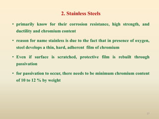 17
2. Stainless Steels
• primarily know for their corrosion resistance, high strength, and
ductility and chromium content
• reason for name stainless is due to the fact that in presence of oxygen,
steel develops a thin, hard, adherent film of chromium
• Even if surface is scratched, protective film is rebuilt through
passivation
• for passivation to occur, there needs to be minimum chromium content
of 10 to 12 % by weight
 