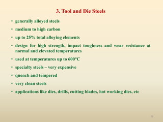 20
3. Tool and Die Steels
• generally alloyed steels
• medium to high carbon
• up to 25% total alloying elements
• design for high strength, impact toughness and wear resistance at
normal and elevated temperatures
• used at temperatures up to 600°C
• specialty steels – very expensive
• quench and tempered
• very clean steels
• applications like dies, drills, cutting blades, hot working dies, etc
 