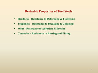 21
Desirable Properties of Tool Steels
• Hardness - Resistance to Deforming & Flattening
• Toughness - Resistance to Breakage & Chipping
• Wear - Resistance to Abrasion & Erosion
• Corrosion - Resistance to Rusting and Pitting
 