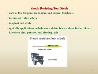 26
Shock Resisting Tool Steels
• used at low temperature-toughness & impact toughness
• include all S class alloys
• toughest tool steels
• typically applications include screw driver blades, shear blades, chisels,
knockout pins, punches, and riveting tools
 