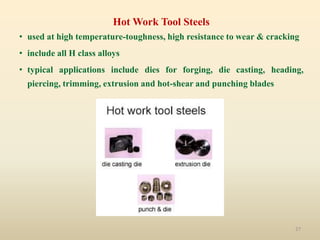 27
Hot Work Tool Steels
• used at high temperature-toughness, high resistance to wear & cracking
• include all H class alloys
• typical applications include dies for forging, die casting, heading,
piercing, trimming, extrusion and hot-shear and punching blades
 