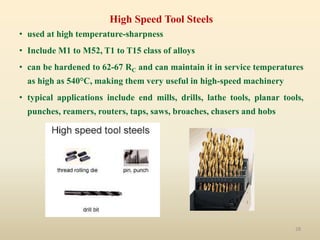 28
High Speed Tool Steels
• used at high temperature-sharpness
• Include M1 to M52, T1 to T15 class of alloys
• can be hardened to 62-67 RC and can maintain it in service temperatures
as high as 540°C, making them very useful in high-speed machinery
• typical applications include end mills, drills, lathe tools, planar tools,
punches, reamers, routers, taps, saws, broaches, chasers and hobs
 