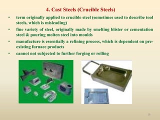 29
4. Cast Steels (Crucible Steels)
• term originally applied to crucible steel (sometimes used to describe tool
steels, which is misleading)
• fine variety of steel, originally made by smelting blister or cementation
steel & pouring molten steel into moulds
• manufacture is essentially a refining process, which is dependent on pre-
existing furnace products
• cannot not subjected to further forging or rolling
 