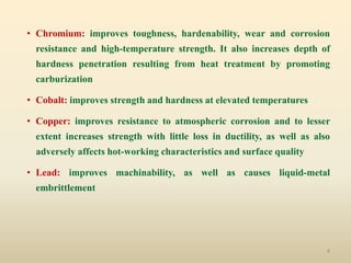 4
• Chromium: improves toughness, hardenability, wear and corrosion
resistance and high-temperature strength. It also increases depth of
hardness penetration resulting from heat treatment by promoting
carburization
• Cobalt: improves strength and hardness at elevated temperatures
• Copper: improves resistance to atmospheric corrosion and to lesser
extent increases strength with little loss in ductility, as well as also
adversely affects hot-working characteristics and surface quality
• Lead: improves machinability, as well as causes liquid-metal
embrittlement
 
