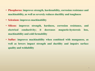 6
• Phosphorus: improves strength, hardenability, corrosion resistance and
machinability, as well as severely reduces ductility and toughness
• Selenium: improves machinability
• Silicon: improves strength, hardness, corrosion resistance, and
electrical conductivity; it decreases magnetic-hysteresis loss,
machinability and cold formability
• Sulfur: improves machinability when combined with manganese, as
well as lowers impact strength and ductility and impairs surface
quality and weldability
 