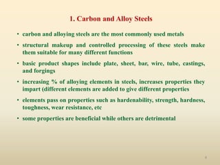 8
1. Carbon and Alloy Steels
• carbon and alloying steels are the most commonly used metals
• structural makeup and controlled processing of these steels make
them suitable for many different functions
• basic product shapes include plate, sheet, bar, wire, tube, castings,
and forgings
• increasing % of alloying elements in steels, increases properties they
impart (different elements are added to give different properties
• elements pass on properties such as hardenability, strength, hardness,
toughness, wear resistance, etc
• some properties are beneficial while others are detrimental
 