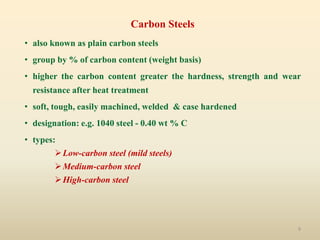 9
Carbon Steels
• also known as plain carbon steels
• group by % of carbon content (weight basis)
• higher the carbon content greater the hardness, strength and wear
resistance after heat treatment
• soft, tough, easily machined, welded & case hardened
• designation: e.g. 1040 steel - 0.40 wt % C
• types:
Low-carbon steel (mild steels)
Medium-carbon steel
High-carbon steel
 