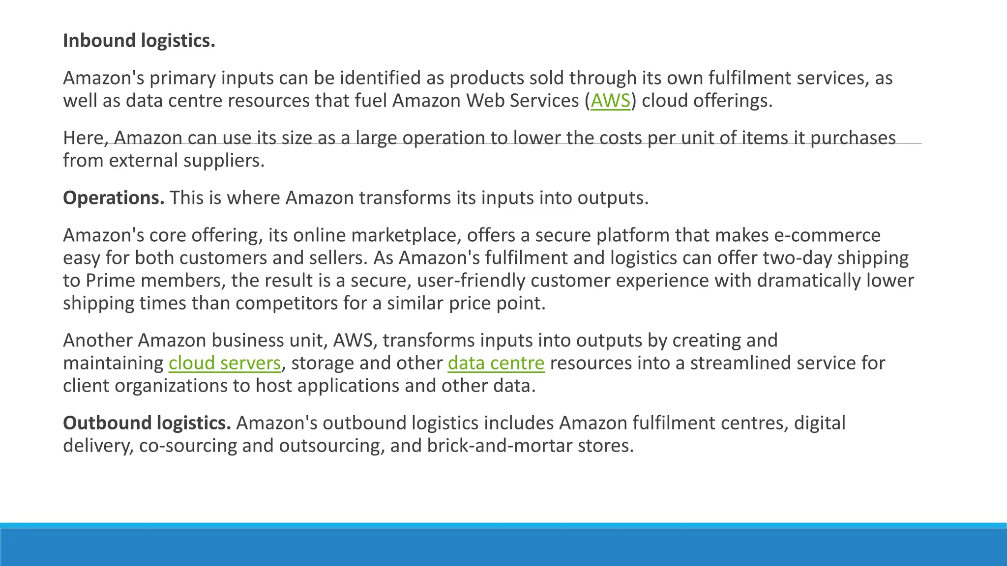 Inbound logistics.
Amazon's primary inputs can be identified as products sold through its own fulfilment services, as
well as data centre resources that fuel Amazon Web Services (AWS) cloud offerings.
Here, Amazon can use its size as a large operation to lower the costs per unit of items it purchases
from external suppliers.
Operations. This is where Amazon transforms its inputs into outputs.
Amazon's core offering, its online marketplace, offers a secure platform that makes e-commerce
easy for both customers and sellers. As Amazon's fulfilment and logistics can offer two-day shipping
to Prime members, the result is a secure, user-friendly customer experience with dramatically lower
shipping times than competitors for a similar price point.
Another Amazon business unit, AWS, transforms inputs into outputs by creating and
maintaining cloud servers, storage and other data centre resources into a streamlined service for
client organizations to host applications and other data.
Outbound logistics. Amazon's outbound logistics includes Amazon fulfilment centres, digital
delivery, co-sourcing and outsourcing, and brick-and-mortar stores.
 