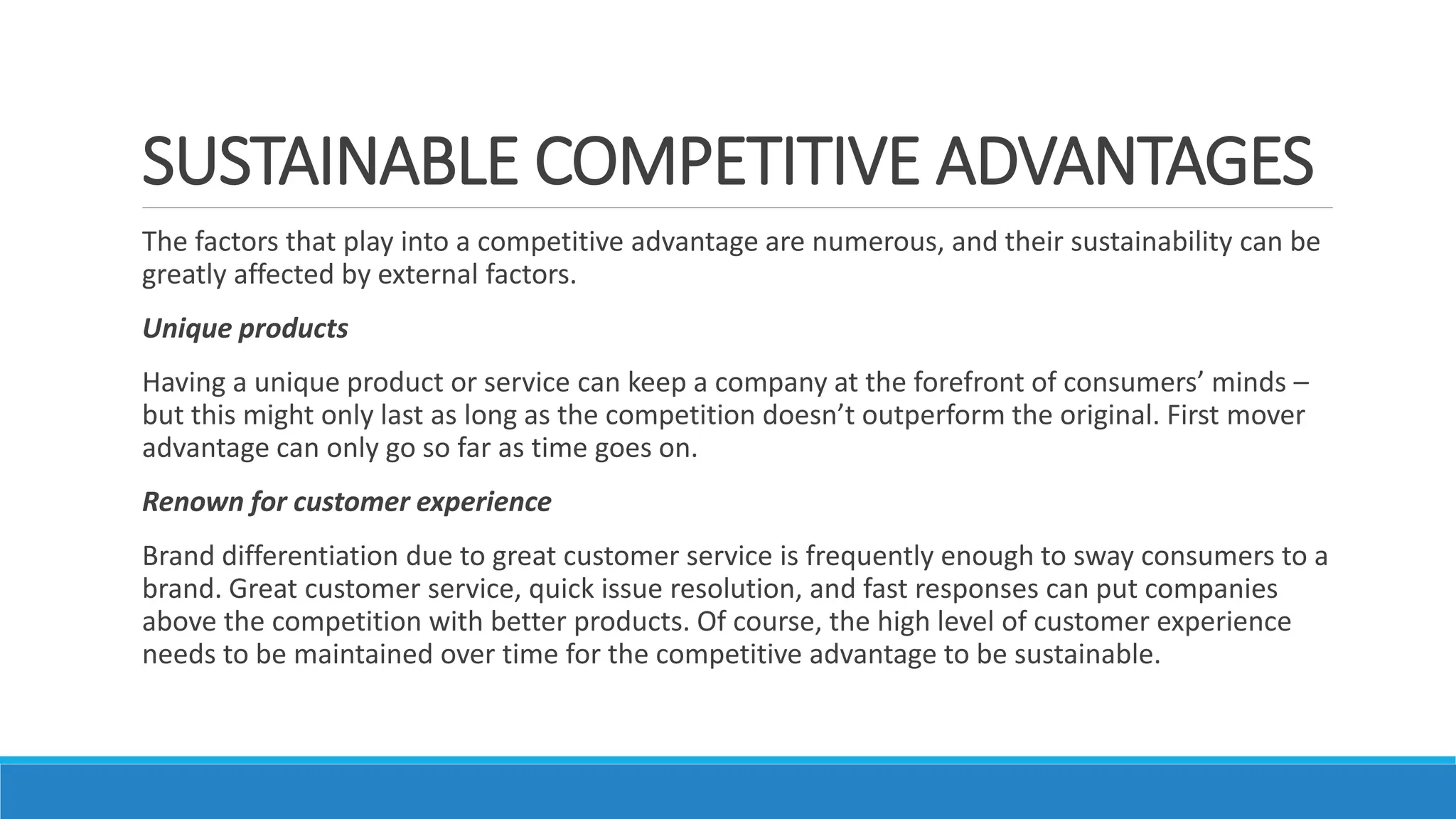 SUSTAINABLE COMPETITIVE ADVANTAGES
The factors that play into a competitive advantage are numerous, and their sustainability can be
greatly affected by external factors.
Unique products
Having a unique product or service can keep a company at the forefront of consumers’ minds –
but this might only last as long as the competition doesn’t outperform the original. First mover
advantage can only go so far as time goes on.
Renown for customer experience
Brand differentiation due to great customer service is frequently enough to sway consumers to a
brand. Great customer service, quick issue resolution, and fast responses can put companies
above the competition with better products. Of course, the high level of customer experience
needs to be maintained over time for the competitive advantage to be sustainable.
 