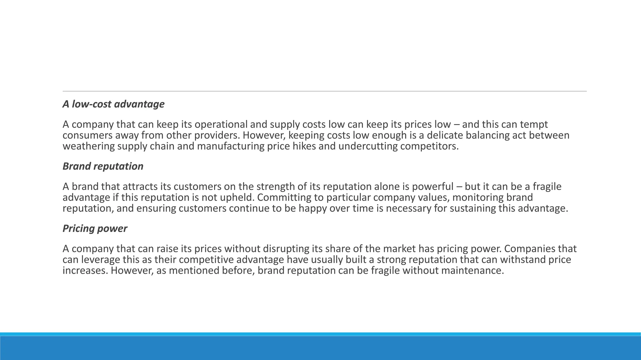 A low-cost advantage
A company that can keep its operational and supply costs low can keep its prices low – and this can tempt
consumers away from other providers. However, keeping costs low enough is a delicate balancing act between
weathering supply chain and manufacturing price hikes and undercutting competitors.
Brand reputation
A brand that attracts its customers on the strength of its reputation alone is powerful – but it can be a fragile
advantage if this reputation is not upheld. Committing to particular company values, monitoring brand
reputation, and ensuring customers continue to be happy over time is necessary for sustaining this advantage.
Pricing power
A company that can raise its prices without disrupting its share of the market has pricing power. Companies that
can leverage this as their competitive advantage have usually built a strong reputation that can withstand price
increases. However, as mentioned before, brand reputation can be fragile without maintenance.
 