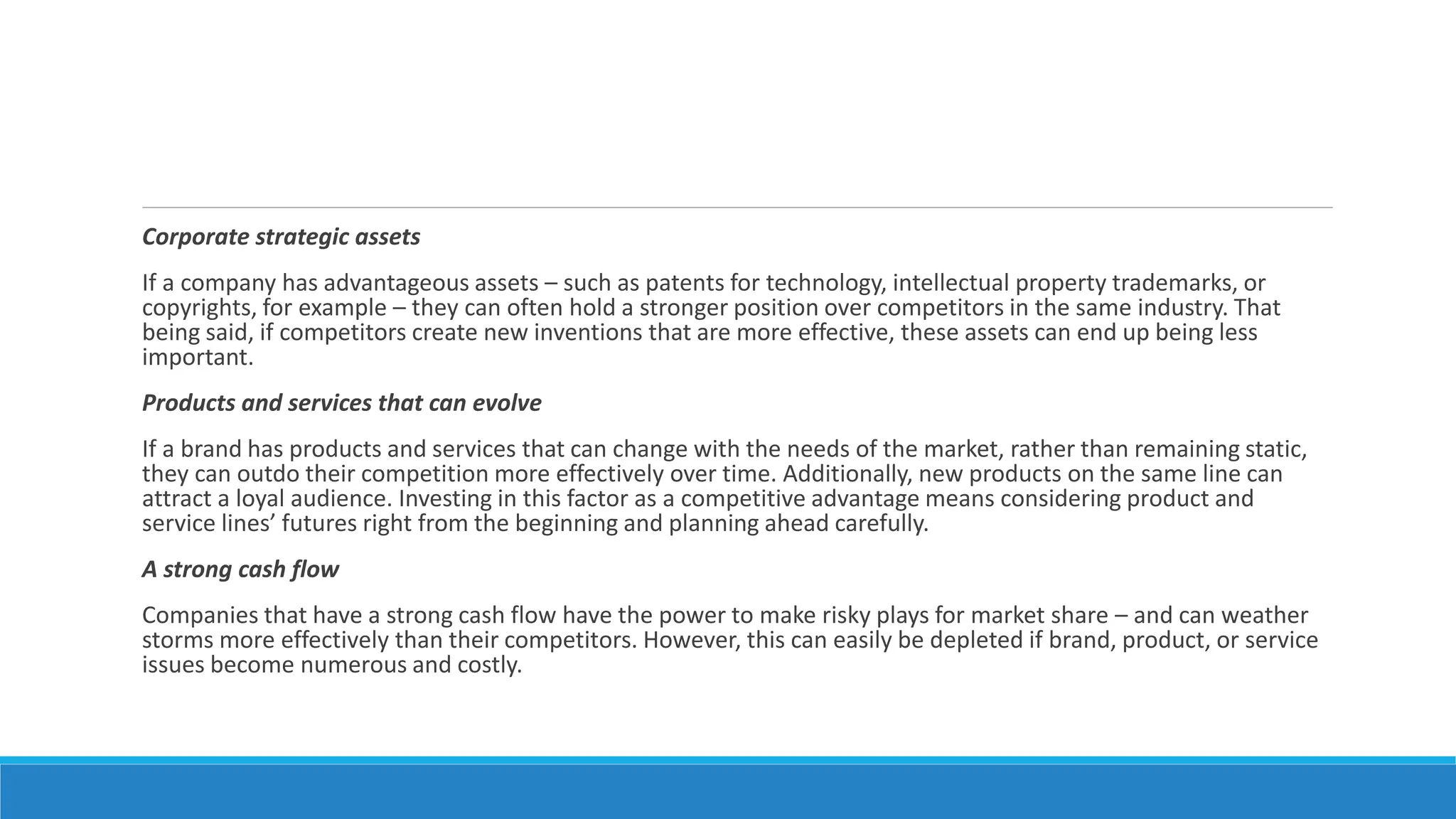 Corporate strategic assets
If a company has advantageous assets – such as patents for technology, intellectual property trademarks, or
copyrights, for example – they can often hold a stronger position over competitors in the same industry. That
being said, if competitors create new inventions that are more effective, these assets can end up being less
important.
Products and services that can evolve
If a brand has products and services that can change with the needs of the market, rather than remaining static,
they can outdo their competition more effectively over time. Additionally, new products on the same line can
attract a loyal audience. Investing in this factor as a competitive advantage means considering product and
service lines’ futures right from the beginning and planning ahead carefully.
A strong cash flow
Companies that have a strong cash flow have the power to make risky plays for market share – and can weather
storms more effectively than their competitors. However, this can easily be depleted if brand, product, or service
issues become numerous and costly.
 