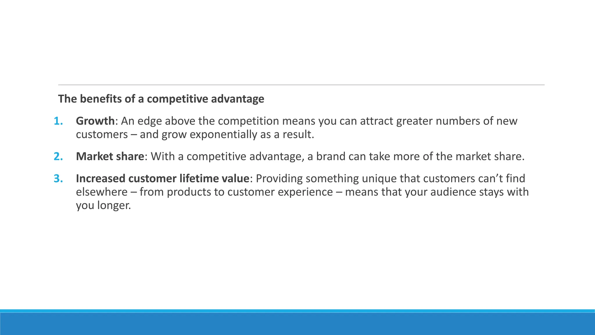 The benefits of a competitive advantage
1. Growth: An edge above the competition means you can attract greater numbers of new
customers – and grow exponentially as a result.
2. Market share: With a competitive advantage, a brand can take more of the market share.
3. Increased customer lifetime value: Providing something unique that customers can’t find
elsewhere – from products to customer experience – means that your audience stays with
you longer.
 