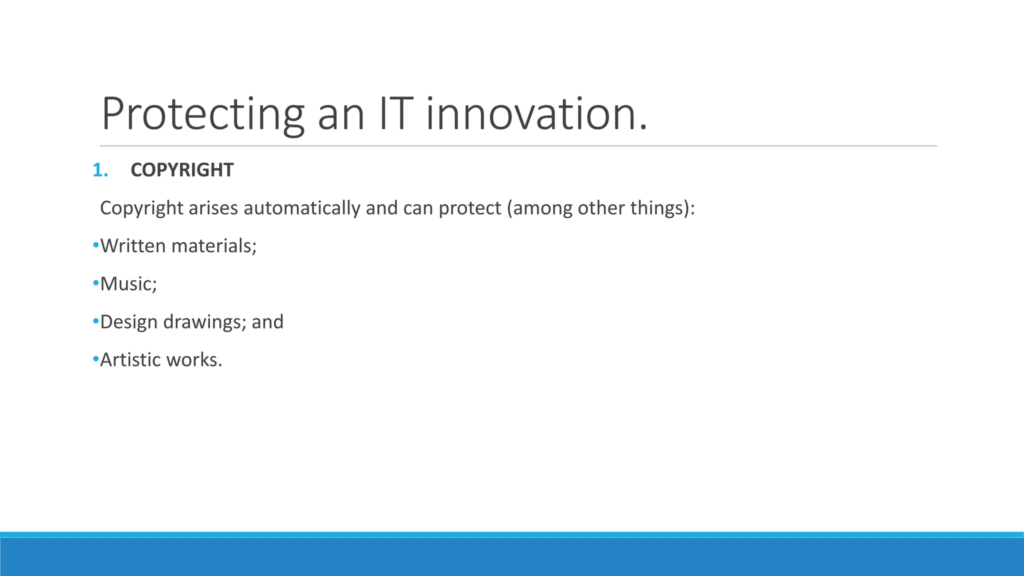 Protecting an IT innovation.
1. COPYRIGHT
Copyright arises automatically and can protect (among other things):
•Written materials;
•Music;
•Design drawings; and
•Artistic works.
 