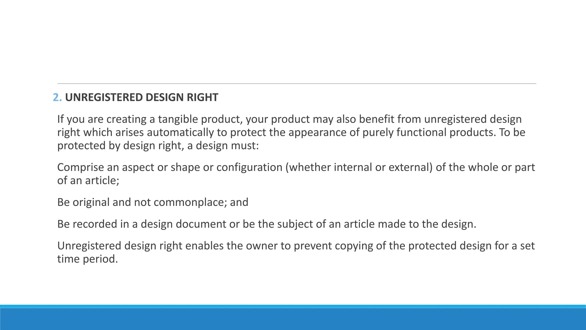 2. UNREGISTERED DESIGN RIGHT
If you are creating a tangible product, your product may also benefit from unregistered design
right which arises automatically to protect the appearance of purely functional products. To be
protected by design right, a design must:
Comprise an aspect or shape or configuration (whether internal or external) of the whole or part
of an article;
Be original and not commonplace; and
Be recorded in a design document or be the subject of an article made to the design.
Unregistered design right enables the owner to prevent copying of the protected design for a set
time period.
 