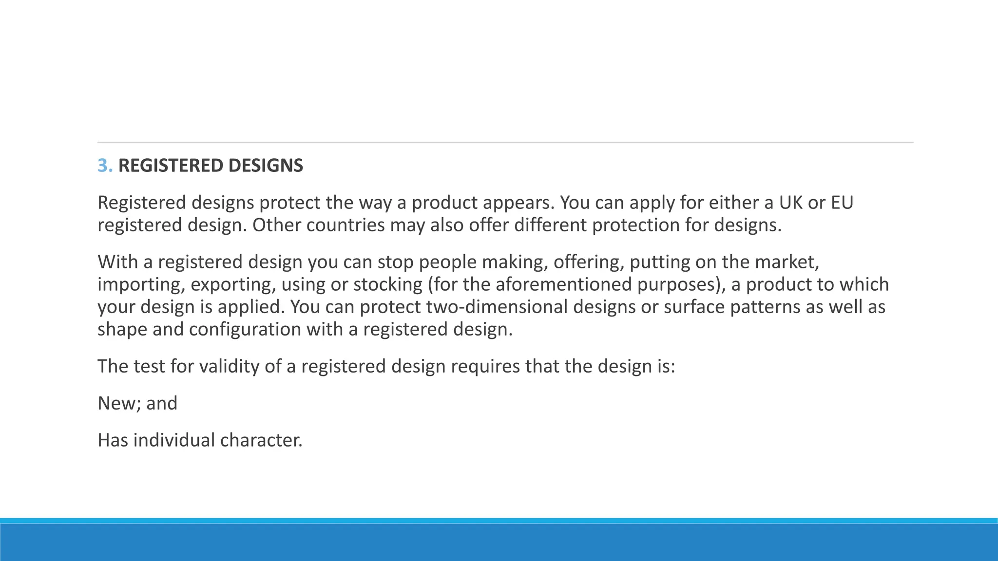 3. REGISTERED DESIGNS
Registered designs protect the way a product appears. You can apply for either a UK or EU
registered design. Other countries may also offer different protection for designs.
With a registered design you can stop people making, offering, putting on the market,
importing, exporting, using or stocking (for the aforementioned purposes), a product to which
your design is applied. You can protect two-dimensional designs or surface patterns as well as
shape and configuration with a registered design.
The test for validity of a registered design requires that the design is:
New; and
Has individual character.
 