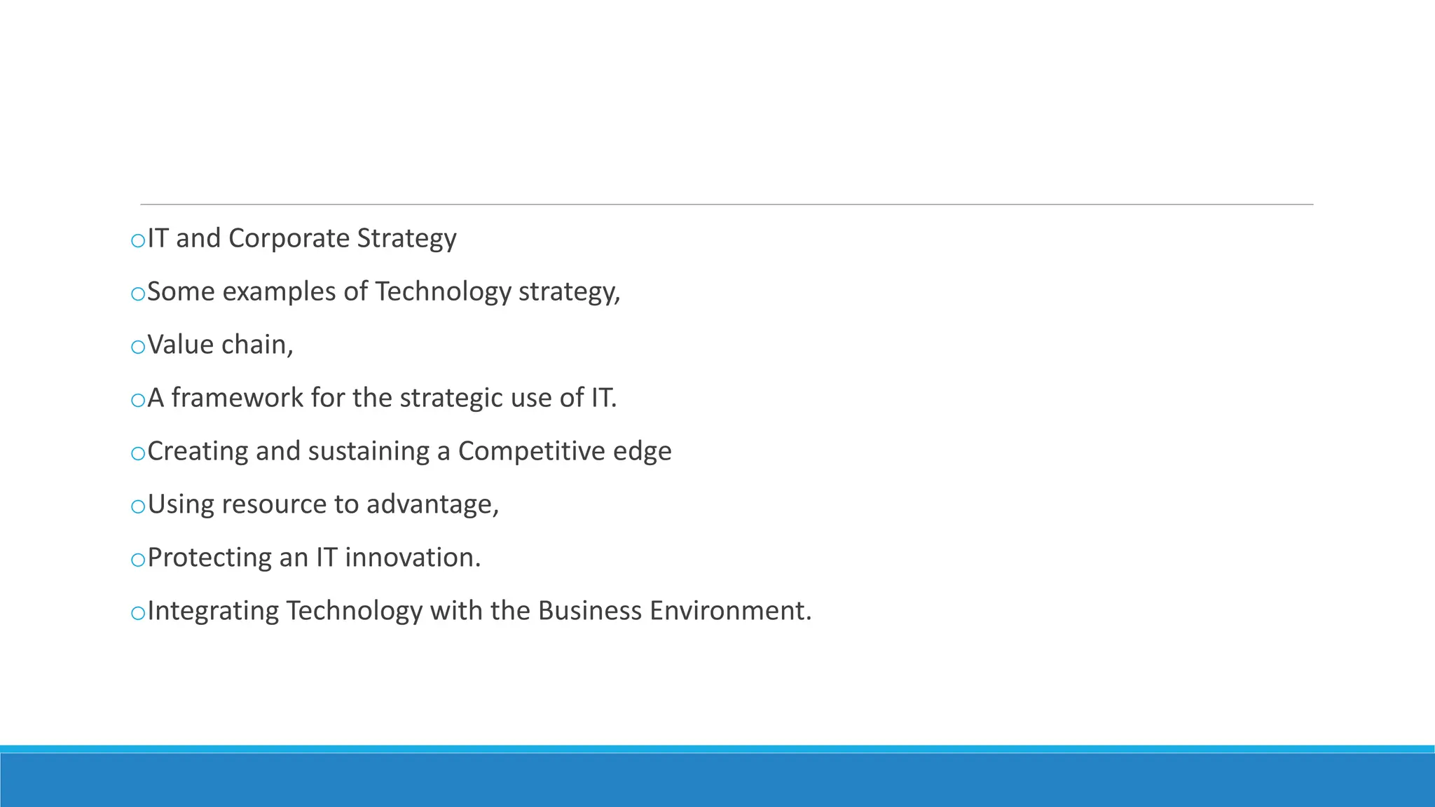oIT and Corporate Strategy
oSome examples of Technology strategy,
oValue chain,
oA framework for the strategic use of IT.
oCreating and sustaining a Competitive edge
oUsing resource to advantage,
oProtecting an IT innovation.
oIntegrating Technology with the Business Environment.
 