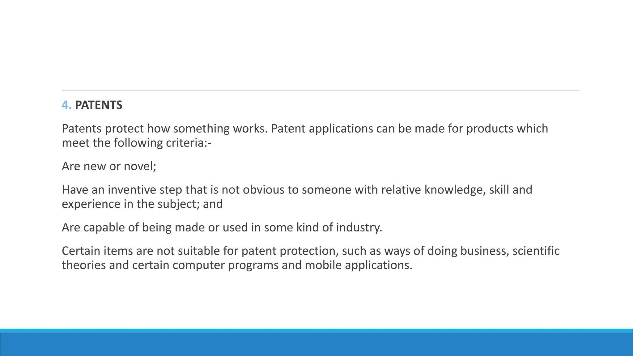 4. PATENTS
Patents protect how something works. Patent applications can be made for products which
meet the following criteria:-
Are new or novel;
Have an inventive step that is not obvious to someone with relative knowledge, skill and
experience in the subject; and
Are capable of being made or used in some kind of industry.
Certain items are not suitable for patent protection, such as ways of doing business, scientific
theories and certain computer programs and mobile applications.
 