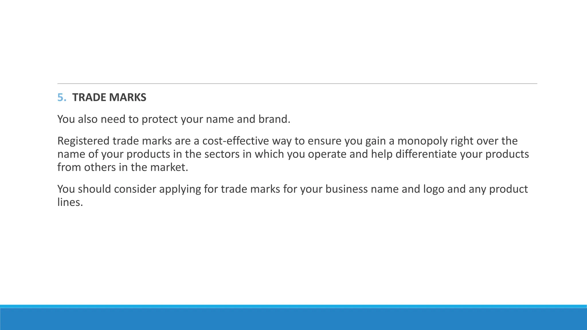 5. TRADE MARKS
You also need to protect your name and brand.
Registered trade marks are a cost-effective way to ensure you gain a monopoly right over the
name of your products in the sectors in which you operate and help differentiate your products
from others in the market.
You should consider applying for trade marks for your business name and logo and any product
lines.
 
