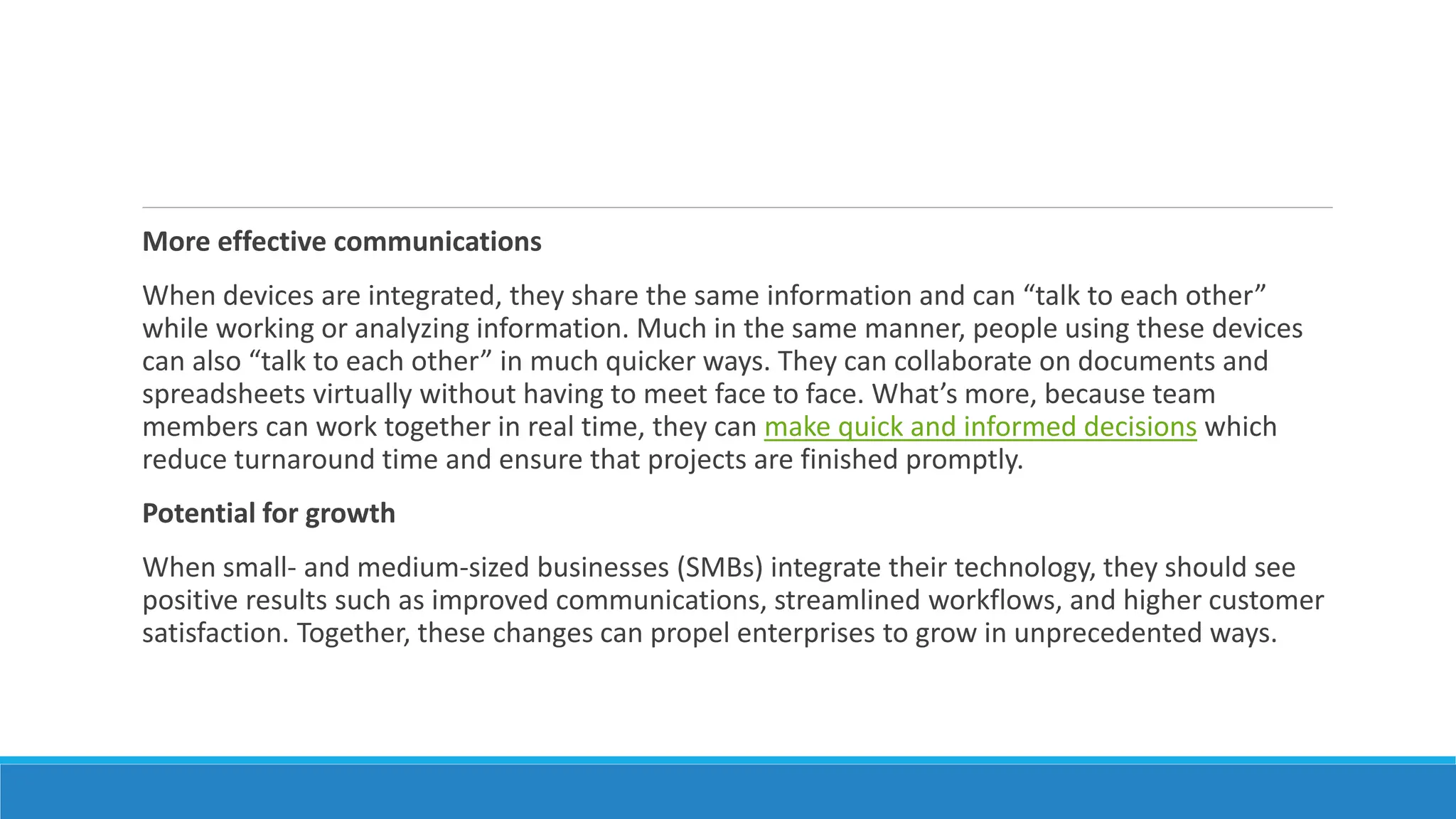 More effective communications
When devices are integrated, they share the same information and can “talk to each other”
while working or analyzing information. Much in the same manner, people using these devices
can also “talk to each other” in much quicker ways. They can collaborate on documents and
spreadsheets virtually without having to meet face to face. What’s more, because team
members can work together in real time, they can make quick and informed decisions which
reduce turnaround time and ensure that projects are finished promptly.
Potential for growth
When small- and medium-sized businesses (SMBs) integrate their technology, they should see
positive results such as improved communications, streamlined workflows, and higher customer
satisfaction. Together, these changes can propel enterprises to grow in unprecedented ways.
 
